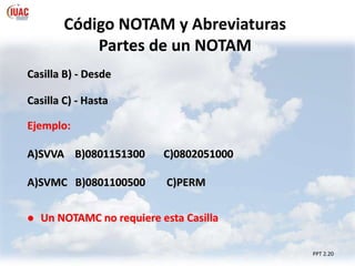 PPT 2.20
Código NOTAM y Abreviaturas
Partes de un NOTAM
Casilla B) - Desde
Casilla C) - Hasta
Ejemplo:
A)SVVA B)0801151300 C)0802051000
A)SVMC B)0801100500 C)PERM
 Un NOTAMC no requiere esta Casilla
 