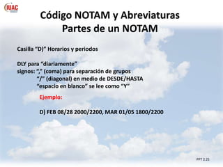 PPT 2.21
Código NOTAM y Abreviaturas
Partes de un NOTAM
Casilla “D)” Horarios y periodos
DLY para “diariamente”
signos: “,” (coma) para separación de grupos
“/” (diagonal) en medio de DESDE/HASTA
“espacio en blanco” se lee como “Y”
Ejemplo:
D) FEB 08/28 2000/2200, MAR 01/05 1800/2200
 