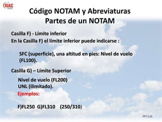 PPT 2.23
Código NOTAM y Abreviaturas
Partes de un NOTAM
Casilla F) - Límite inferior
En la Casilla F) el límite inferior puede indicarse :
SFC (superficie), una altitud en pies: Nivel de vuelo
(FL100).
Casilla G) – Límite Superior
Nivel de vuelo (FL200)
UNL (ilimitado).
Ejemplos:
F)FL250 G)FL310 (250/310)
 