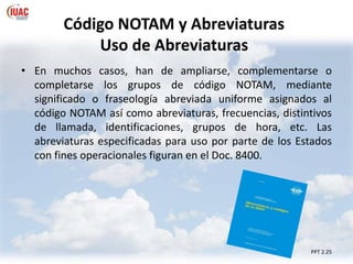 Código NOTAM y Abreviaturas
Uso de Abreviaturas
• En muchos casos, han de ampliarse, complementarse o
completarse los grupos de código NOTAM, mediante
significado o fraseología abreviada uniforme asignados al
código NOTAM así como abreviaturas, frecuencias, distintivos
de llamada, identificaciones, grupos de hora, etc. Las
abreviaturas especificadas para uso por parte de los Estados
con fines operacionales figuran en el Doc. 8400.
PPT 2.25
 