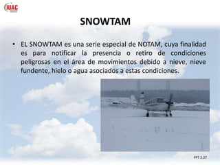 SNOWTAM
• EL SNOWTAM es una serie especial de NOTAM, cuya finalidad
es para notificar la presencia o retiro de condiciones
peligrosas en el área de movimientos debido a nieve, nieve
fundente, hielo o agua asociados a estas condiciones.
PPT 2.27
 