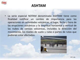 PPT 2.28
• La serie especial NOTAM denominada ASHTAM tiene como
finalidad notificar un cambio de importancia para las
operaciones en actividades volcánicas, el lugar, fecha y hora de
las erupciones volcánicas y la amplitud horizontal y vertical de
las nubes de cenizas volcánicas, incluidos la dirección del
movimiento, los niveles de vuelo y rutas o partes de rutas que
pudieran estar afectados.
ASHTAM
 