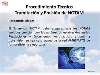Procedimiento Técnico
Tramitación y Emisión de NOTAM
PPT 2.31
Responsabilidades:
El Supervisor NOTAM debe asegurar que los NOTAM
emitidos cumplan con los parámetros establecidos en las
Regulaciones y Documentos Aeronáuticos y que la
transmisión se realice a través de la red AMHS/AFTN de
forma eficiente y oportuna
 