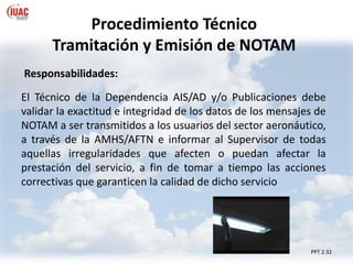Procedimiento Técnico
Tramitación y Emisión de NOTAM
PPT 2.32
Responsabilidades:
El Técnico de la Dependencia AIS/AD y/o Publicaciones debe
validar la exactitud e integridad de los datos de los mensajes de
NOTAM a ser transmitidos a los usuarios del sector aeronáutico,
a través de la AMHS/AFTN e informar al Supervisor de todas
aquellas irregularidades que afecten o puedan afectar la
prestación del servicio, a fin de tomar a tiempo las acciones
correctivas que garanticen la calidad de dicho servicio
 