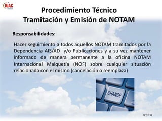 PPT 2.33
Procedimiento Técnico
Tramitación y Emisión de NOTAM
Responsabilidades:
Hacer seguimiento a todos aquellos NOTAM tramitados por la
Dependencia AIS/AD y/o Publicaciones y a su vez mantener
informado de manera permanente a la oficina NOTAM
Internacional Maiquetía (NOF) sobre cualquier situación
relacionada con el mismo (cancelación o reemplaza)
 