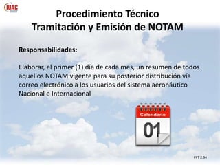 Procedimiento Técnico
Tramitación y Emisión de NOTAM
PPT 2.34
Responsabilidades:
Elaborar, el primer (1) día de cada mes, un resumen de todos
aquellos NOTAM vigente para su posterior distribución vía
correo electrónico a los usuarios del sistema aeronáutico
Nacional e Internacional
 
