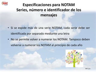 PPT 2.4
Especificaciones para NOTAM
Series, número e identificador de los
mensajes
• Si se expide más de una serie NOTAM, cada serie debe ser
identificada por separado mediante una letra
• No se permite volver a numerar los NOTAM. Tampoco deben
volverse a numerar los NOTAM al principio de cada año
 