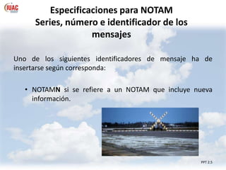 Especificaciones para NOTAM
Series, número e identificador de los
mensajes
PPT 2.5
Uno de los siguientes identificadores de mensaje ha de
insertarse según corresponda:
• NOTAMN si se refiere a un NOTAM que incluye nueva
información.
 