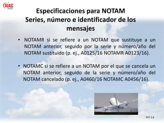 PPT 2.6
• NOTAMR si se refiere a un NOTAM que sustituye a un
NOTAM anterior, seguido por la serie y número/año del
NOTAM sustituido (p. ej., A0125/16 NOTAMR A0123/16).
• NOTAMC si se refiere a un NOTAM por el que se cancela un
NOTAM anterior, seguido de la serie y número/año del
NOTAM cancelado (p. ej., A0460/16 NOTAMC A0456/16).
Especificaciones para NOTAM
Series, número e identificador de los
mensajes
 