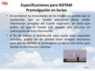 Especificaciones para NOTAM
Promulgación en Series
PPT 2.7
• Al considerar las necesidades de los Estados es posible que se
compruebe que un Estado adyacente desee recibir
información completa del Estado originador, en tanto que
podría ser que el Estado más alejado sólo requiera un
subconjunto de esta información.
• A fin de reducir la distribución para reunir estos requisitos
variables, podría ser de utilidad hacer arreglos necesarios
para que los NOTAM se promulguen en dos o más series para
facilitar la distribución selectiva.
 
