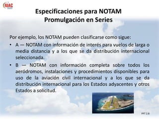 Especificaciones para NOTAM
Promulgación en Series
PPT 2.8
Por ejemplo, los NOTAM pueden clasificarse como sigue:
• A — NOTAM con información de interés para vuelos de larga o
media distancia y a los que se da distribución internacional
seleccionada.
• B — NOTAM con información completa sobre todos los
aeródromos, instalaciones y procedimientos disponibles para
uso de la aviación civil internacional y a los que se da
distribución internacional para los Estados adyacentes y otros
Estados a solicitud.
 