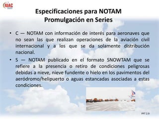 Especificaciones para NOTAM
Promulgación en Series
PPT 2.9
• C — NOTAM con información de interés para aeronaves que
no sean las que realizan operaciones de la aviación civil
internacional y a los que se da solamente distribución
nacional.
• S — NOTAM publicado en el formato SNOWTAM que se
refiere a la presencia o retiro de condiciones peligrosas
debidas a nieve, nieve fundente o hielo en los pavimentos del
aeródromo/helipuerto o aguas estancadas asociadas a estas
condiciones.
 