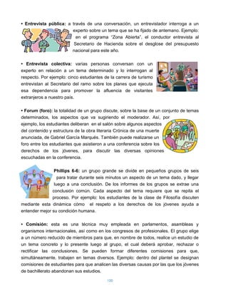 • Entrevista pública: a través de una conversación, un entrevistador interroga a un
                         experto sobre un tema que se ha fijado de antemano. Ejemplo:
                          en el programa “Zona Abierta”, el conductor entrevista al
                         Secretario de Hacienda sobre el desglose del presupuesto
                         nacional para este año.

• Entrevista colectiva: varias personas conversan con un
experto en relación a un tema determinado y lo interrogan al
respecto. Por ejemplo: cinco estudiantes de la carrera de turismo
entrevistan al Secretario del ramo sobre los planes que ejecuta
esa dependencia para promover la afluencia de visitantes
extranjeros a nuestro país.

• Forum (foro): la totalidad de un grupo discute, sobre la base de un conjunto de temas
determinados, los aspectos que va sugiriendo el moderador. Así, por
ejemplo, los estudiantes deliberan en el salón sobre algunos aspectos
del contenido y estructura de la obra literaria Crónica de una muerte
anunciada, de Gabriel García Marqués. También puede realizarse un
foro entre los estudiantes que asistieron a una conferencia sobre los
derechos de los jóvenes, para discutir las diversas opiniones
escuchadas en la conferencia.

                Phillips 6-6: un grupo grande se divide en pequeños grupos de seis
                  para tratar durante seis minutos un aspecto de un tema dado, y llegar
                luego a una conclusión. De los informes de los grupos se extrae una
               conclusión común. Cada aspecto del tema requiere que se repita el
               proceso. Por ejemplo: los estudiantes de la clase de Filosofía discuten
mediante esta dinámica cómo el respeto a los derechos de los jóvenes ayuda a
entender mejor su condición humana.

• Comisión: esta es una técnica muy empleada en parlamentos, asambleas y
organismos internacionales, así como en los congresos de profesionales. El grupo elige
a un número reducido de miembros para que, en nombre de todos, realice un estudio de
un tema concreto y lo presente luego al grupo, el cual deberá aprobar, rechazar o
rectificar las conclusiones. Se pueden formar diferentes comisiones para que,
simultáneamente, trabajen en temas diversos. Ejemplo: dentro del plantel se designan
comisiones de estudiantes para que analicen las diversas causas por las que los jóvenes
de bachillerato abandonan sus estudios.

                                          100
 