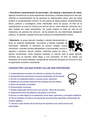 • Sociodrama (representación de personajes, role playing o desempeño de roles):
algunos miembros de un grupo representan situaciones y actitudes típicas de la vida real,
imitando el comportamiento de las personas en determinados casos, para así poder
analizar el comportamiento humano. Es útil cuando se desea analizar comportamientos
éticos, políticos y sociológicos, tanto individuales como de grupos. Al final de la
representación se pone en marcha otra técnica (forum, mesa redonda, entrevista, etc.)
para analizar los casos presentados. Se puede analizar el estilo de vida de los
mexicanos, los patrones de consumo de los jóvenes de una determinada delegación
política y, en general, cualquier tema que involucre el comportamiento humano.

• Seminario: un grupo reducido investiga o estudia intensivamente un
tema en sesiones planificadas, recurriendo a fuentes originales de
información. Mediante el seminario se procura indagar, buscar
información, consultar fuentes bibliográficas y documentales, recurrir a
expertos y asesores, discutir, analizar, confrontar puntos de vista y
aportar conclusiones. Cada subgrupo presenta un informe ante el grupo general,
informes que se discuten hasta llegar a una conclusión. Al final, se realiza una
evaluación de la tarea realizada, recogiendo las opiniones del grupo en la forma en que
el organizador considere conveniente.


CAUSAS POR LAS QUE PUEDE FALLAR UNA EXPOSICIÓN

1. Incapacidad para escuchar con atención y respeto a los demás.
2. Incapacidad para expresarse y hacerse comprender por los demás.
3. Uso de un vocabulario pobre y, muchas veces, impreciso.
4. Empleo de una sintaxis deficiente de la lengua oral que utilizan.
5. Abuso de estribillo y muletillas.
6. Pronunciación incorrecta.
7. Empleo inadecuado del tono de la voz y de los ritmos de las frases.
8. Inadecuación entre las palabras y los gestos y la mímica.
9. No hay un orden lógico en la exposición de las ideas, opiniones y conceptos subjetivos.
10. No se mantiene un orden en la exposición de secuencias espaciales y temporales de
carácter objetivo.
11. Escaso o nulo dominio de las técnicas de expresión oral, incluso de las más
elementales.




                                             101
 
