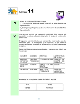 Actividad    11

1
     A partir de los temas anteriores, contesta:
     1. ¿A qué tipo de temas se enfoca cada uno de estas técnicas de
     expresión oral?
     2. ¿Qué tipo de participantes se desenvuelven dentro de ellas? Señala
     algunos de ellos



2
    Una vez que conoces qué habilidades desarrollar para realizar una
    exposición, considera cuáles son las propias de las que te puedes valer
    para el caso.

    El siguiente ejercicio intenta que comprendas mejor cuáles son tus
    habilidades para la investigación y la exposición, lo que habrá de
    indicarte algo sobre tus estilos de pensamiento y tus dotes para trabajar
    en equipo.

    Revisa los 16 elementos de trabajo listados y marca con una X los 8 que
    haces mejor.


     ANALIZAR        ESCRIBIR         INNOVAR
                                        ADMINISTRAR
                                        MI TIEMPO
     MANEJAR   ENSEÑAR Y CONCEPTUALIZAR MANEJO DE
     ASPECTOS PRESENTAR                 EQUIPO    DE
     TÉCNICOS                           CÓMPUTO
     EXPRESAR PLANEAR    TRATO CON LAS CREAR
     IDEAS               DEMÁS
                         PERSONAS
     ORGANIZAR INTEGRAR  RESOLVER       MANEJAR
                         PROBLEMAS      ASPECTOS
                                        FINANCIEROS



    Ahora elige de los siguientes colores el que MÁS te guste


              AZUL                              ROJO

             VERDE                           AMARILLO




                                102
 