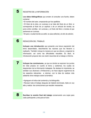 5   REGISTRO DE LA INFORMACIÓN

    Los datos bibliográficos que anoten al consultar una fuente, deben
    contener:
    • El nombre del autor, empezando por los apellidos
    • El título de la obra, en cursivas si se trata del título de un libro; si
    corresponde al título de un capítulo o de un artículo de revista, se
    pone entre comillas sin cursivas; y el título del libro o revista al que
    pertenece en cursivas.
    • El país o ciudad donde se editó, la casa editorial y el año de edición.



6   REDACCIÓN DEL TRABAJO

    Incluyan una introducción que presente una breve exposición del
    tema desarrollado, describiendo las razones que los llevaron a
    realizarlo. También incluye la manera en que se obtuvo y organizó la
    información, así como las dificultades resueltas. Es decir, la
    introducción propone dar una visión resumida de tu trabajo o informe.



7   Incluyan las conclusiones, ya que es donde se exponen los puntos
    de vista propios en cuanto al tema y subtemas, los cuales se
    desprenden de la información trabajada. Se destaca lo importante, se
    señalan sus alcances o limitaciones y se hace alguna sugerencia de
    los aspectos relevantes a retomar, con la idea de realizar más
    adelante otros trabajos sobre la temática.

    • Agreguen el índice del contenido y la bibliografía.
    • Revisen todo el trabajo después de haberlo terminado, léelo en voz
    alta y realiza las correcciones que resulten necesarias.




8   Escriban la versión final del trabajo conservando una copia para
    cada participante y otra para el tutor.




                                105
 