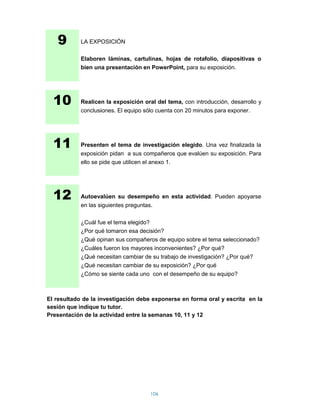9        LA EXPOSICIÓN

            Elaboren láminas, cartulinas, hojas de rotafolio, diapositivas o
            bien una presentación en PowerPoint, para su exposición.




  10        Realicen la exposición oral del tema, con introducción, desarrollo y
            conclusiones. El equipo sólo cuenta con 20 minutos para exponer.




  11        Presenten el tema de investigación elegido. Una vez finalizada la
            exposición pidan a sus compañeros que evalúen su exposición. Para
            ello se pide que utilicen el anexo 1.




  12        Autoevalúen su desempeño en esta actividad. Pueden apoyarse
            en las siguientes preguntas.

            ¿Cuál fue el tema elegido?
            ¿Por qué tomaron esa decisión?
            ¿Qué opinan sus compañeros de equipo sobre el tema seleccionado?
            ¿Cuáles fueron los mayores inconvenientes? ¿Por qué?
            ¿Qué necesitan cambiar de su trabajo de investigación? ¿Por qué?
            ¿Qué necesitan cambiar de su exposición? ¿Por qué
            ¿Cómo se siente cada uno con el desempeño de su equipo?



El resultado de la investigación debe exponerse en forma oral y escrita en la
sesión que indique tu tutor.
Presentación de la actividad entre la semanas 10, 11 y 12




                                       106
 