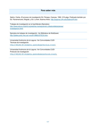 Para saber más


Sabrio, Carlos. El proceso de investigación Ed. Panapo, Caracas, 1992, 216 págs. Publicado también por
Ed. Panamericana, Bogotá, y Ed. Lumen, Buenos Aires. http://paginas.ufm.edu/Sabino/PI.htm

Trabajos de investigación en el bachillerato (Ejemplos).
http://www.educa.madrid.org/web/ies.mariaguerrero.colladovillalba/planes/
investigacion.html.

Ejemplos de trabajos de investigación. Ver Biblioteca de WebQuest.
http://platea.pntic.mec.es/~erodri1/BIBLIOTECA.htm.


Universidad Autónoma de la Laguna. Ver Comunidades CUDI
Técnicas de investigación.
http://148.245.181.4/objetos_aprendizaje/tecnicas_invest/.

Universidad Autónoma de la Laguna. Ver Comunidades CUDI
Protocolo de investigación
http://148.245.181.4/objetos_aprendizaje/protocolo_invest/.




                                                  107
 