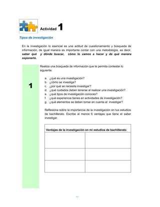 Actividad     1
Tipos de investigación

 En la investigación lo esencial es una actitud de cuestionamiento y búsqueda de
 información, de igual manera es importante contar con una metodología, es decir,
 saber qué y dónde buscar, cómo lo vamos a hacer y de qué manera
 exponerlo.

              Realiza una búsqueda de información que te permita contestar lo
              siguiente:

                 a.   ¿qué es una investigación?


      1
                 b.   ¿cómo se investiga?
                 c.   ¿por qué se necesita investigar?
                 d.   ¿qué cuidados deben tenerse al realizar una investigación?
                 e.   ¿qué tipos de investigación conoces?
                 f.   ¿qué experiencia tienes en actividades de investigación?
                 g.   ¿qué elementos se deben tomar en cuenta al investigar?

                 Reflexiona sobre la importancia de la investigación en tus estudios
                 de bachillerato. Escribe al menos 6 ventajas que tiene el saber
                 investigar.



                  Ventajas de la investigación en mi estudios de bachillerato




                                          11
 
