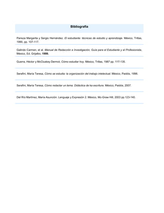 Bibliografía


Pansza Margarita y Sergio Hernández. El estudiante: técnicas de estudio y aprendizaje. México, Trillas,
1990, pp. 107-117.

Galindo Carmen, et al. Manual de Redacción e Investigación, Guía para el Estudiante y el Profesionista,
México, Ed. Grijalbo, 1999.


Guerra, Héctor y McCluskey Dermot, Cómo estudiar hoy. México, Trillas, 1987 pp. 117-135.



Serafini, María Teresa, Cómo se estudia: la organización del trabajo intelectual. México, Paidós, 1996.



Serafini, María Teresa, Cómo redactar un tema. Didáctica de ka escritura. México, Paidós, 2007.



Del Río Martínez, María Asunción. Lenguaje y Expresión 2. México, Mc-Graw Hill, 2003 pp.123-140.
 