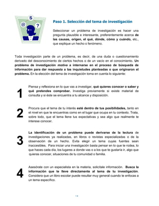 Paso 1. Selección del tema de investigación

                          Seleccionar un problema de investigación es hacer una
                          pregunta plausible e interesante, preferentemente acerca de
                          las causas, origen, el qué, dónde, cómo y cuándo, etc.,
                          que explique un hecho o fenómeno.



Toda investigación parte de un problema, es decir, de una duda o cuestionamiento
derivado del desconocimiento de ciertos hechos o de un vacío en el conocimiento. Un
problema de investigación motiva a internarse en el proceso de búsqueda de
información para dar respuesta a las inquietudes planteadas o que originaron el
problema. En la elección del tema de investigación toma en cuenta lo siguiente:




                                                                                1
         Piensa y reflexiona en lo que vas a investigar, qué quieres conocer o saber y


 1       qué pretendes comprobar. Investiga previamente si existe material de
         consulta y si éste se encuentra a tu alcance y disposición.




 .
 2                                                                              .
         Procura que el tema de tu interés esté dentro de tus posibilidades, tanto en
         el nivel en que te encuentras como en el lugar que ocupa en tu contexto. Trata,
         sobre todo, que el tema llene tus expectativas y sea algo que realmente te
         interese conocer.


 .       La identificación de un problema puede derivarse de la lectura de


 3
         investigaciones ya realizadas, en libros o revistas especializadas o de la
         observación de un hecho. Evita elegir un tema cuyas fuentes sean
         inaccesibles. Para iniciar una investigación basta pensar en lo que te rodea, lo
         que haces cada día, los lugares a donde vas o a los que te gustaría ir, algo que


 .
          quieras conocer, situaciones de tu comunidad o familia.



         Asesórate con un especialista en la materia, solicítale información. Busca la


44
         información que te lleve directamente al tema de tu investigación.
         Considera que un libro escolar puede resultar muy general cuando te enfocas a
         un tema específico.



..                                         14
 