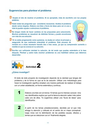 Sugerencias para plantear el problema:


 Acepta el reto de resolver el problema. Si es apropiado, trata de escribirlo con tus propias
   palabras.

Hazte todas las preguntas que    consideres necesarias. Analiza el problema
   desde varios ángulos. Elabora una lista o lluvia de ideas para ver si una o
   más te pueden ayudar a solucionar el problema.

No tengas miedo de hacer cambios en las propuestas para solucionarlo.
   Muchos problemas se resuelven de distintas formas y puede encontrarse
   con más de una solución.

 Si no estás progresando como quisieras, no dudes en volver al principio y
   asegurarte de que realmente entendiste el problema. Este proceso de
   revisión es a veces necesario hacerlo dos o tres veces, ya que su comprensión aumenta a
   medida en que se avanza en su solución.

Escribe con suficiente claridad tu solución, de tal modo que puedas entenderla si la lees
   después. Plantear y sobre todo resolver problemas es una habilidad valiosa que debemos
   desarrollar.




                    Actividad     2
   ¿Cómo investigar?

      El éxito de todo proyecto de investigación depende de la claridad que tengas del
      problema y de la forma en que se le da solución. Utilizar una metodología para
      hacer la investigación significa emplear una manera particular de realizar el trabajo
      con un orden establecido, en forma sistemática y continua.



          1        Elabora una lista con al menos 10 temas que te interese conocer. Una
                   vez identificados explica por qué te llama la atención saber más sobre
                   cada uno de ellos. Te sugerimos utilizar una “lluvia de ideas” para
                   identificarlos.



          2        A partir de los temas preseleccionados, decídete por el que más
                   atraiga tu atención y colócalo en el centro de un mapa conceptual,
                   luego inicia con la delimitación de las posibles causas, efectos y
                   temas que se relacionan con el finalmente elegiste.



                                               15
 