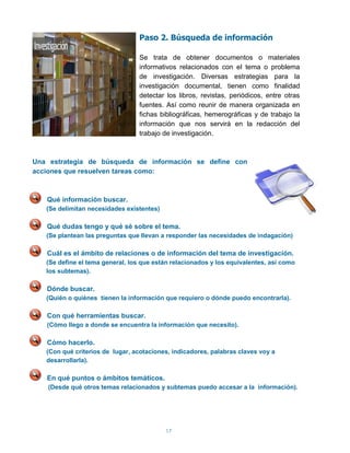 Paso 2. Búsqueda de información

                                  Se trata de obtener documentos o materiales
                                  informativos relacionados con el tema o problema
                                  de investigación. Diversas estrategias para la
                                  investigación documental, tienen como finalidad
                                  detectar los libros, revistas, periódicos, entre otras
                                  fuentes. Así como reunir de manera organizada en
                                  fichas bibliográficas, hemerográficas y de trabajo la
                                  información que nos servirá en la redacción del
                                  trabajo de investigación.



Una estrategia de búsqueda de información se define con
acciones que resuelven tareas como:



   Qué información buscar.
   (Se delimitan necesidades existentes)

   Qué dudas tengo y qué sé sobre el tema.
   (Se plantean las preguntas que llevan a responder las necesidades de indagación)

   Cuál es el ámbito de relaciones o de información del tema de investigación.
   (Se define el tema general, los que están relacionados y los equivalentes, así como
   los subtemas).

   Dónde buscar.
   (Quién o quiénes tienen la información que requiero o dónde puedo encontrarla).

   Con qué herramientas buscar.
   (Cómo llego a donde se encuentra la información que necesito).

   Cómo hacerlo.
   (Con qué criterios de lugar, acotaciones, indicadores, palabras claves voy a
   desarrollarla).

   En qué puntos o ámbitos temáticos.
    (Desde qué otros temas relacionados y subtemas puedo accesar a la información).




                                           17
 