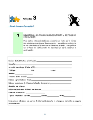 Actividad   3
¿Dónde buscar información?




            1       BIBLIOTECAS, CENTROS DE DOCUMENTACIÓN Y CENTROS DE
                    INFORMACIÓN

                    Para realizar estas actividades es necesario que visites por lo menos
                    dos bibliotecas o centros de documentación y que elabores un informe
                    de las características y servicios de cada una de ellas. Te sugerimos
                    que al hacer las visitas anotes los aspectos que se te presentan a
                    continuación:




Nombre de la biblioteca o institución:_____________________________________

Domicilio:___________________________________________________________

Dirección electrónica. (Página WEB): _____________________________________

Teléfono: ________________Fax.________________ e-mail__________________

Horario: __________________

Temática de los acervos:_______________________________________________

Número aproximado de libros:__________________________________________

Número aproximado de títulos actualizados de revistas:______________________

Servicios que ofrecen:_________________________________________________

Requisitos para tener acceso a los servicios:_______________________________

Costo de los servicios: ____________________

Tipo de estantería: Abierta ___________Cerrada ____________ Mixta____________


Para conocer más sobre los acervos de información consulta el catalogo de materiales o pregunta
al bibliotecario.




                                               23
 