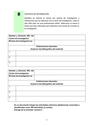 8       CENTROS DE INFORMACIÓN

                  Identifica en Internet al menos dos centros de investigación o
                  instituciones que se relacionen con tu tema de investigación, visita su
                  sitio Web para ver qué publicaciones editan. Selecciona al menos 2
                  títulos que sean relevantes para utilizarlos como fuente de consulta en
                  tu investigación.



Nombre y dirección URL del
Centro de Investigación
Mi tema de Investigación es:


                                Publicaciones relevantes
                         (Copie la cita bibliográfica del material)
1.


2.


3.



Nombre y dirección URL del
Centro de Investigación
Mi tema de Investigación es:


                                Publicaciones relevantes
                         (Copie la cita bibliográfica del material)
1.


2.


3.



      En un documento integra las actividades anteriores debidamente numeradas e
      identificadas como: M3 Actividad3_tu nombre.
      Entrega de la actividad semana 5




                                             29
 