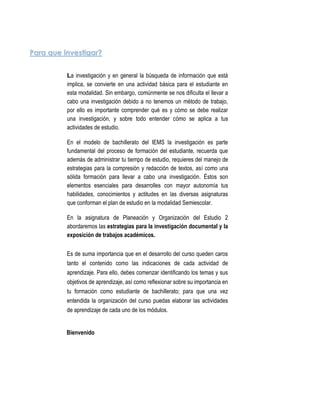 Para que investigar?


          La investigación y en general la búsqueda de información que está
          implica, se convierte en una actividad básica para el estudiante en
          esta modalidad. Sin embargo, comúnmente se nos dificulta el llevar a
          cabo una investigación debido a no tenemos un método de trabajo,
          por ello es importante comprender qué es y cómo se debe realizar
          una investigación, y sobre todo entender cómo se aplica a tus
          actividades de estudio.

          En el modelo de bachillerato del IEMS la investigación es parte
          fundamental del proceso de formación del estudiante, recuerda que
          además de administrar tu tiempo de estudio, requieres del manejo de
          estrategias para la compresión y redacción de textos, así como una
          sólida formación para llevar a cabo una investigación. Éstos son
          elementos esenciales para desarrolles con mayor autonomía tus
          habilidades, conocimientos y actitudes en las diversas asignaturas
          que conforman el plan de estudio en la modalidad Semiescolar.

          En la asignatura de Planeación y Organización del Estudio 2
          abordaremos las estrategias para la investigación documental y la
          exposición de trabajos académicos.


          Es de suma importancia que en el desarrollo del curso queden caros
          tanto el contenido como las indicaciones de cada actividad de
          aprendizaje. Para ello, debes comenzar identificando los temas y sus
          objetivos de aprendizaje, así como reflexionar sobre su importancia en
          tu formación como estudiante de bachillerato; para que una vez
          entendida la organización del curso puedas elaborar las actividades
          de aprendizaje de cada uno de los módulos.


          Bienvenido




                                               3
 