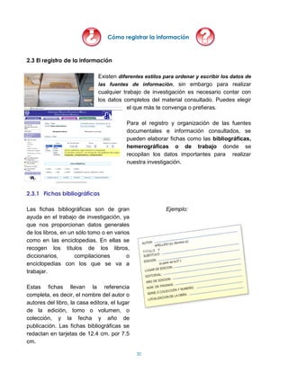 Cómo registrar la información



2.3 El registro de la información

                              Existen diferentes estilos para ordenar y escribir los datos de
                              las fuentes de información, sin embargo para realizar
                              cualquier trabajo de investigación es necesario contar con
                              los datos completos del material consultado. Puedes elegir
                                          el que más te convenga o prefieras.

                                          Para el registro y organización de las fuentes
                                          documentales e información consultados, se
                                          pueden elaborar fichas como las bibliográficas,
                                          hemerográficas o de trabajo donde se
                                          recopilan los datos importantes para realizar
                                          nuestra investigación.




2.3.1 Fichas bibliográficas

Las fichas bibliográficas son de gran                    Ejemplo:
ayuda en el trabajo de investigación, ya
que nos proporcionan datos generales
de los libros, en un sólo tomo o en varios
como en las enciclopedias. En ellas se
recogen los títulos de los libros,
diccionarios,       compilaciones        o
enciclopedias con los que se va a
trabajar.

Estas fichas llevan la referencia
completa, es decir, el nombre del autor o
autores del libro, la casa editora, el lugar
de la edición, tomo o volumen, o
colección, y la fecha y año de
publicación. Las fichas bibliográficas se
redactan en tarjetas de 12.4 cm. por 7.5
cm.

                                               30
 
