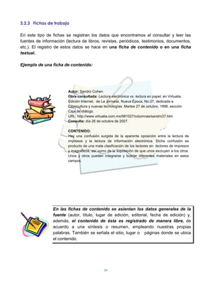 3.2.3 Fichas de trabajo

En este tipo de fichas se registran los datos que encontramos al consultar y leer las
fuentes de información (lectura de libros, revistas, periódicos, testimonios, documentos,
etc.). El registro de estos datos se hace en una ficha de contenido o en una ficha
textual.

Ejemplo de una ficha de contenido:




                        Autor: Sandro Cohen
                        Obra consultada: Lectura electrónica vs. lectura en papel, en Virtualia.
                        Edición Internet, de La Jornada, Nueva Época, No.37, dedicada a
                        Cibercultura y nuevas tecnologías. Martes 27 de octubre, 1998, sección
                        Caja de diálogo.
                        URL: http://www.virtualia.com.mx/981027/columnas/sandro37.htm
                        Consulta: día 26 de octubre de 2007.

                        CONTENIDO:
                        Hay una confusión surgida de la aparente oposición entre la lectura de
                        impresos y la lectura de información electrónica. Dicha confusión es
                        producto de una mala clasificación de los lectores en lectores de impresos
                        y magnéticos, así como de la suposición de que unos excluyen a los otros.
                        Unos y otros pueden integrarse y buscar diferentes materiales en estos
                        campos.




                 En las fichas de contenido se asientan los datos generales de la
                 fuente (autor, título, lugar de edición, editorial, fecha de edición) y,
                 además, el contenido de ésta es registrado de manera libre, de
                 acuerdo a una síntesis o resumen, empleando nuestras propias
                 palabras. También se señala el sitio, lugar o páginas donde se ubica
                 el contenido.




                                              34
 