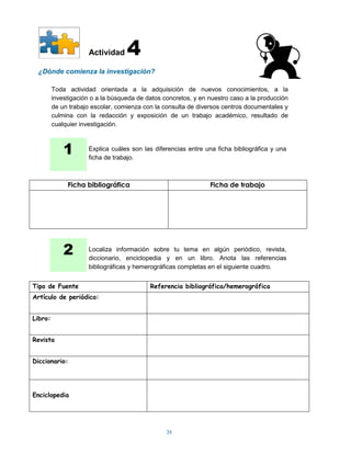 Actividad    4
 ¿Dónde comienza la investigación?

         Toda actividad orientada a la adquisición de nuevos conocimientos, a la
         investigación o a la búsqueda de datos concretos, y en nuestro caso a la producción
         de un trabajo escolar, comienza con la consulta de diversos centros documentales y
         culmina con la redacción y exposición de un trabajo académico, resultado de
         cualquier investigación.



             1        Explica cuáles son las diferencias entre una ficha bibliográfica y una
                      ficha de trabajo.



              Ficha bibliográfica                               Ficha de trabajo




             2        Localiza información sobre tu tema en algún periódico, revista,
                      diccionario, enciclopedia y en un libro. Anota las referencias
                      bibliográficas y hemerográficas completas en el siguiente cuadro.


Tipo de Fuente                             Referencia bibliográfica/hemerográfica
Artículo de periódico:


Libro:


Revista


Diccionario:




Enciclopedia




                                                 36
 
