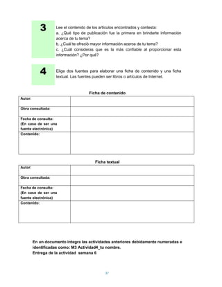 3       Lee el contenido de los artículos encontrados y contesta:
                    a. ¿Qué tipo de publicación fue la primera en brindarte información
                    acerca de tu tema?
                    b. ¿Cuál te ofreció mayor información acerca de tu tema?
                    c. ¿Cuál consideras que es la más confiable al proporcionar esta
                    información? ¿Por qué?



            4       Elige dos fuentes para elaborar una ficha de contenido y una ficha
                    textual. Las fuentes pueden ser libros o artículos de Internet.



                                     Ficha de contenido
Autor:

Obra consultada:

Fecha de consulta:
(En caso de ser una
fuente electrónica)
Contenido:




                                        Ficha textual
Autor:

Obra consultada:

Fecha de consulta:
(En caso de ser una
fuente electrónica)
Contenido:




         En un documento integra las actividades anteriores debidamente numeradas e
         identificadas como: M3 Actividad4_tu nombre.
         Entrega de la actividad semana 6



                                              37
 