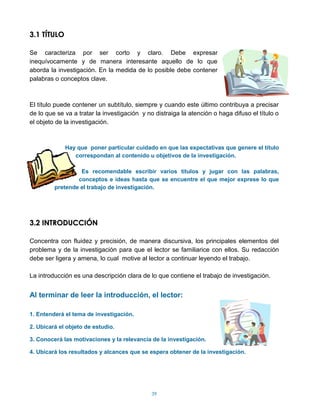 3.1 TÍTULO

Se caracteriza por ser corto y claro. Debe expresar
inequívocamente y de manera interesante aquello de lo que
aborda la investigación. En la medida de lo posible debe contener
palabras o conceptos clave.



El título puede contener un subtítulo, siempre y cuando este último contribuya a precisar
de lo que se va a tratar la investigación y no distraiga la atención o haga difuso el título o
el objeto de la investigación.



             Hay que poner particular cuidado en que las expectativas que genere el título
                correspondan al contenido u objetivos de la investigación.

                  Es recomendable escribir varios títulos y jugar con las palabras,
                 conceptos e ideas hasta que se encuentre el que mejor exprese lo que
         pretende el trabajo de investigación.




3.2 INTRODUCCIÓN

Concentra con fluidez y precisión, de manera discursiva, los principales elementos del
problema y de la investigación para que el lector se familiarice con ellos. Su redacción
debe ser ligera y amena, lo cual motive al lector a continuar leyendo el trabajo.

La introducción es una descripción clara de lo que contiene el trabajo de investigación.


Al terminar de leer la introducción, el lector:

1. Entenderá el tema de investigación.

2. Ubicará el objeto de estudio.

3. Conocerá las motivaciones y la relevancia de la investigación.

4. Ubicará los resultados y alcances que se espera obtener de la investigación.




                                              39
 