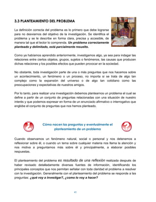 3.3 PLANTEAMIENTO DEL PROBLEMA

La definición correcta del problema es lo primero que debe lograrse
para no desviarnos del objetivo de la investigación. Se identifica el
problema y se le describe en forma clara, precisa y accesible, de
manera tal que el lector lo comprenda. Un problema correctamente
planteado y delimitado, está parcialmente resuelto.

Como ya habíamos aprendido anteriormente, investigamos algo, ya sea para indagar las
relaciones entre ciertos objetos, grupos, sujetos o fenómenos, las causas que producen
dichas relaciones y los posibles efectos que pueden provocar en la sociedad.

No obstante, toda investigación parte de una o más preguntas que nos hacemos sobre
un acontecimiento, un fenómeno o un proceso, no importa si se trata de algo tan
complejo como la expansión del universo o de algo tan cotidiano como las
preocupaciones y expectativas de nuestros amigos.

Por lo tanto, para realizar una investigación debemos plantearnos un problema el cual se
define a partir de un conjunto de preguntas relacionadas con una situación de nuestro
interés y que podemos expresar en forma de un enunciado afirmativo o interrogativo que
englobe el conjunto de preguntas que nos hemos planteado.




                    Cómo nacen las preguntas y eventualmente el
                          planteamiento de un problema


Cuando observamos un fenómeno natural, social o personal y nos detenemos a
reflexionar sobre él, o cuando un tema sobre cualquier materia nos llama la atención y
nos motiva a preguntarnos más sobre él y principalmente, a elaborar posibles
respuestas.

El planteamiento del problema es resultado de una reflexión realizada después de
haber revisado detalladamente diversas fuentes de información, identificando los
principales conceptos que nos permitan señalar con toda claridad el problema a resolver
con la investigación. Generalmente con el planteamiento del problema se responde a las
preguntas: ¿qué voy a investigar?, ¿como lo voy a hacer?



                                           40
 