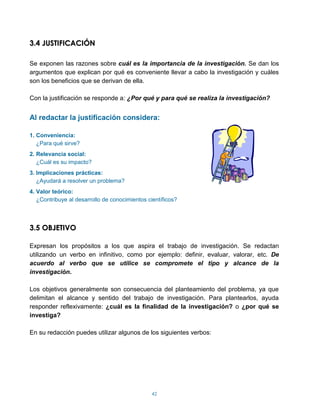3.4 JUSTIFICACIÓN

Se exponen las razones sobre cuál es la importancia de la investigación. Se dan los
argumentos que explican por qué es conveniente llevar a cabo la investigación y cuáles
son los beneficios que se derivan de ella.

Con la justificación se responde a: ¿Por qué y para qué se realiza la investigación?


Al redactar la justificación considera:

1. Conveniencia:
   ¿Para qué sirve?
2. Relevancia social:
   ¿Cuál es su impacto?
3. Implicaciones prácticas:
   ¿Ayudará a resolver un problema?
4. Valor teórico:
   ¿Contribuye al desarrollo de conocimientos científicos?



3.5 OBJETIVO

Expresan los propósitos a los que aspira el trabajo de investigación. Se redactan
utilizando un verbo en infinitivo, como por ejemplo: definir, evaluar, valorar, etc. De
acuerdo al verbo que se utilice se compromete el tipo y alcance de la
investigación.

Los objetivos generalmente son consecuencia del planteamiento del problema, ya que
delimitan el alcance y sentido del trabajo de investigación. Para plantearlos, ayuda
responder reflexivamente: ¿cuál es la finalidad de la investigación? o ¿por qué se
investiga?

En su redacción puedes utilizar algunos de los siguientes verbos:




                                                42
 