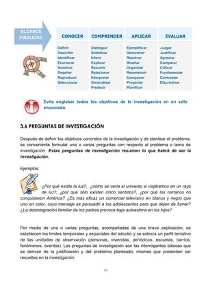 ALCANCE
FINALIDAD            CONOCER         COMPRENDER            APLICAR          EVALUAR

                   Definir           Distinguir         Ejemplificar     Juzgar
                   Describir         Sintetizar         Demostrar        Justificar
                   Identificar       Inferir            Resolver         Apreciar
                   Enumerar          Explicar           Diseñar          Comparar
                   Nombrar           Resumir            Organizar        Criticar
                   Reseñar           Relacionar         Reconstruir      Fundamentar
                   Reproducir        Interpretar        Componer         Contrastar
                   Seleccionar       Generalizar        Proyectar        Discriminar
                                     Predecir           Planificar



            Evita englobar todos los objetivos de la investigación en un sólo
            enunciado.



3.6 PREGUNTAS DE INVESTIGACIÓN

Después de definir los objetivos concretos de la investigación y de plantear el problema,
es conveniente formular una o varias preguntas con respecto al problema o tema de
investigación. Estas preguntas de investigación resumen lo que habrá de ser la
investigación.

Ejemplos:



           ¿Por qué existe la luz?, ¿cómo se vería el universo si viajáramos en un rayo
           de luz?, ¿por qué sólo existen cinco sentidos?, ¿por qué los romanos no
conquistaron América? ¿Es más eficaz un comercial televisivo en blanco y negro que
uno en color, cuyo mensaje es persuadir a los adolescentes para que dejen de fumar?
¿La desintegración familiar de los padres provoca baja autoestima en los hijos?



Por medio de una o varias preguntas, acompañadas de una breve explicación, se
establecen los límites temporales y espaciales del estudio y se esboza un perfil tentativo
de las unidades de observación (personas, viviendas, periódicos, escuelas, barrios,
fenómenos, eventos). Las preguntas de investigación son las interrogantes básicas que
se derivan de la justificación y del problema planteado, mismas que pretenden ser
resueltas en la investigación.

                                            43
 