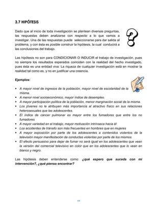3.7 HIPÓTESIS

Dado que al inicio de toda investigación se plantean diversas preguntas,
las respuestas deben analizarse con respecto a lo que vamos a
investigar. Una de las respuestas puede seleccionarse para dar salida al
problema, y con ésta es posible construir la hipótesis, la cual conducirá a
las conclusiones del trabajo.

Las hipótesis no son para CONDICIONAR O INDUCIR el trabajo de investigación, pues
no siempre los resultados esperados coinciden con la realidad del hecho investigado,
pues ésta es una entidad viva: La riqueza de cualquier investigación está en mostrar la
realidad tal como es, y no en justificar una creencia.

Ejemplos:

 A mayor nivel de ingresos de la población, mayor nivel de escolaridad de la
  misma.
 A menor nivel socioeconómico, mayor índice de desempleo.
 A mayor participación política de la población, menor marginación social de la misma.
 Los jóvenes no le atribuyen más importancia al atractivo físico en sus relaciones
  heterosexuales que las adolescentes.
 El índice de cáncer pulmonar es mayor entre los fumadores que entre los no
  fumadores
 A mayor variedad en el trabajo, mayor motivación intrínseca hacia él
 Los accidentes de tránsito son más frecuentes en hombres que en mujeres
 A mayor exposición por parte de los adolescentes a contenidos violentos de la
  televisión mayor manifestación de conductas violentas por parte de los mismos
 El efecto persuasivo para dejar de fumar no será igual en los adolescentes que vean
  la versión del comercial televisivo en color que en los adolescentes que lo vean en
  blanco y negro.

Las hipótesis deben entenderse como:             ¿qué espero que suceda con mi
intervención?, ¿qué pienso encontrar?




                                            44
 