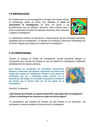 3.9 METODOLOGÍA

En la elaboración de una investigación o de algún otro trabajo escolar,
la metodología aclara en forma muy detallada el cómo se
desarrollará la investigación, es decir, los pasos y los
procedimientos que se utilizarán. Asimismo, debe incluirse paso a
paso la explicación de todos los aspectos necesarios para reproducir
o repetir la investigación.

La metodología contiene la descripción y argumentación de las principales decisiones
adoptadas para la investigación. La claridad en el enfoque y estructura metodológica es
condición obligada para asegurar la validez de la investigación.




3.10 CRONOGRAMA

Cuando se prepara un trabajo de investigación, resulta importante agregar un
cronograma para conocer los tiempos en que se realizará la investigación, explicando
detalladamente las etapas y tiempos.

Para elaborar el cronograma de actividades relacionamos
tiempos y contenidos; por ejemplo, suponiendo que tienes seis
meses para realizar tu investigación, divides en seis partes las
actividades que vas a desarrollar hasta concluir con la
presentación del trabajo. En una tabla se presenta la estimación
del tiempo que te tomará cada una de las etapas de la
investigación.

Identifica lo siguiente:

¿Qué tiempo aproximado me supone desarrollar cada etapa de la investigación?
¿Cómo se distribuyen los recursos en cada una de las etapas?

Te aconsejamos que respetes los tiempos, de esta manera no se encimarán             las
actividades y tampoco perderás la secuencia en tu investigación.




                                            46
 