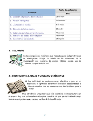 Fecha de realización
                          Actividad
                                                                            Mes
 0.- Selección del problema de investigación                28 de enero

 1.- Revisión bibliográfica                                 12 de febrero

 2.- Localización de fuentes                                5 de marzo

 3.- Obtención de la información.                           25 de abril

 4.- Elaboración de fichas con la información.              11 de mayo
 5.- Redacción del trabajo de investigación                 18 de mayo

 6.- Exposición de los resultados                           28 de junio




3.11 RECURSOS

                   Es la descripción de materiales que necesitas para realizar el trabajo
                   de investigación, incluye un listado de las actividades de la
                   investigación que requieren de equipo, viáticos, copias, uso de
                     Internet, compra de libros, etc.




3.12 DEFINICIONES BASICAS Y GLOSARIO DE TÉRMINOS

                     Al final del trabajo se explica en orden alfabético y como en un
                       diccionario, el significado de términos técnicos o especializados, o
                         bien de aquellos que se supone no son tan familiares para el
                          lector.

                 Para advertir que una palabra que está en el texto puede consultarse en
el glosario, hay que subrayarla en el original con el fin de que, ya elaborado el trabajo
final de investigación, aparezca    con un tipo de letra diferente.




                                                 47
 