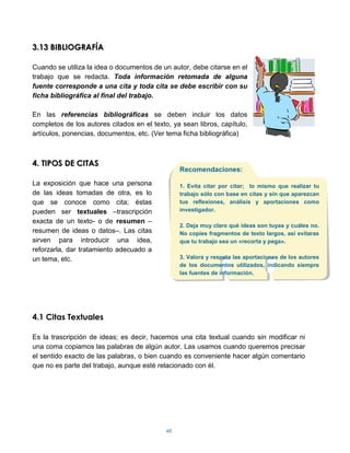 3.13 BIBLIOGRAFÍA

Cuando se utiliza la idea o documentos de un autor, debe citarse en el
trabajo que se redacta. Toda información retomada de alguna
fuente corresponde a una cita y toda cita se debe escribir con su
ficha bibliográfica al final del trabajo.

En las referencias bibliográficas se deben incluir los datos
completos de los autores citados en el texto, ya sean libros, capítulo,
artículos, ponencias, documentos, etc. (Ver tema ficha bibliográfica)



4. TIPOS DE CITAS
                                                 Recomendaciones:

La exposición que hace una persona               1. Evita citar por citar; lo mismo que realizar tu
de las ideas tomadas de otra, es lo              trabajo sólo con base en citas y sin que aparezcan
que se conoce como cita; éstas                   tus reflexiones, análisis y aportaciones como
pueden ser textuales –trascripción               investigador.

exacta de un texto- o de resumen –
                                                 2. Deja muy claro qué ideas son tuyas y cuáles no.
resumen de ideas o datos–. Las citas             No copies fragmentos de texto largos, así evitaras
sirven para introducir una idea,                 que tu trabajo sea un «recorta y pega».
reforzarla, dar tratamiento adecuado a
un tema, etc.                                    3. Valora y respeta las aportaciones de los autores
                                                 de los documentos utilizados, indicando siempre
                                                 las fuentes de información.




4.1 Citas Textuales

Es la trascripción de ideas; es decir, hacemos una cita textual cuando sin modificar ni
una coma copiamos las palabras de algún autor. Las usamos cuando queremos precisar
el sentido exacto de las palabras, o bien cuando es conveniente hacer algún comentario
que no es parte del trabajo, aunque esté relacionado con él.




                                            48
 