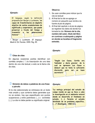Observa:
 Ejemplo:                                           1. Se usan comillas para indicar que la
                                                       cita es textual
     El lenguaje, según la definición               2. Al final de la cita se agrega un
     propuesta por Berger y Luckmann, "es              número en pequeño que remite a la
     capaz de transformarse en depósito                fuente al pie de página.
     objetivo de vastas acumulaciones de
                                                    3. Al final del capítulo o al pie de página
     significado y experiencia, que puede
                                                       se registran los datos de donde fue
     preservar a través del tiempo y
                                                       tomada la cita: Número de la cita,
     transmitir    a   las   generaciones
     futuras" 1                                        nombre del autor, título del libro
                                                       en cursivas o subrayado y página
 . Berger y Luckmann. El lenguaje.
 1                                                     en donde se localiza el fragmento
 Madrid. Ed. Paraíso. 1999. Pág. 45.                   extraído.



                                                         Ejemplo:

 Citas de citas
En algunas ocasiones podrás identificar con
                                                           "Según Las Casas, Cortés era
comillas simples („ ‟) la trascripción de una idea
                                                           „hablador y decía gracias‟, de lo
dentro de una cita textual, a esto se le llama cita
                                                           cual se apresura Las Casas a
de citas.
                                                           deducir que no tenía la suficiente
                                                           discreción para ser un buen
                                                           secretario"




 Omisión de datos o palabras de una frase               Ejemplo:
     o párrafo
Si la cita seleccionada se entresaca de un texto         "La ventaja principal del estudio de
más amplio y que contenía datos generales que            campo reside en que se lleva a cabo
no se anotan, hay que especificarlo con puntos           la investigación en el ambiente natural
                                                         donde se desarrolla el fenómeno en
suspensivos y entre paréntesis (...) o corchetes
                                                         estudio. (...). Permite el estudio
[...]. La cita no debe perder su significado original.
                                                         detallado de un problema específico,
                                                         (...)" (Rodríguez, 1982:61).




                                               49
 