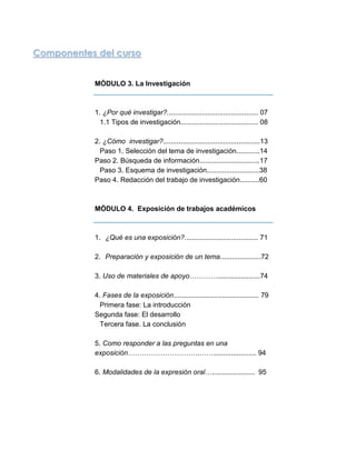 Componentes del curso


           MÓDULO 3. La Investigación



           1. ¿Por qué investigar?............................................... 07
             1.1 Tipos de investigación........................................ 08

           2. ¿Cómo investigar?..................................................13
             Paso 1. Selección del tema de investigación............14
           Paso 2. Búsqueda de información...............................17
             Paso 3. Esquema de investigación...........................38
           Paso 4. Redacción del trabajo de investigación..........60



           MÓDULO 4. Exposición de trabajos académicos



           1. ¿Qué es una exposición?...................................... 71

           2. Preparación y exposición de un tema.....................72

           3. Uso de materiales de apoyo…………......................74

           4. Fases de la exposición............................................ 79
             Primera fase: La introducción
           Segunda fase: El desarrollo
             Tercera fase. La conclusión

           5. Como responder a las preguntas en una
           exposición………………………….……...................... 94

           6. Modalidades de la expresión oral…...................... 95




                                          5
 