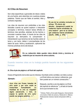 4.2 Citas de Resumen

Son citas específicas o generales de ideas o datos
de una fuente, pero descritas con nuestras propias
                                                         Ejemplo:
palabras. Tienen que ser fieles al sentido, idea y
contexto originales.
                                                           En uno de los estudios revisados se
                                                           afirma: "El efecto del
Las citas de resumen son preferibles a las citas
                                                           placebo...desapareció cuando las
textuales cuando se quiere explicar o interpretar
                                                           conductas fueron estudiadas de
conceptos o términos, traducir textos difíciles en         esta manera" pero no se clarifica
términos más sencillos, abstraer de los hechos o           qué conductas fueron estudiadas.
concretar nuestras ideas. A través de las citas de         (Smith, 1998, p. 276)
resumen se demuestra la comprensión e
interpretación que tenemos de las fuentes sobre el
tema y, por tanto, deben ir acompañadas de los
datos de autor, fecha y localización, aplicando las
mismas prácticas de la cita textual.



                    En su redacción debe quedar claro dónde inicia y termina el
                    material que se resume de otros autores.



Cuando insertes citas en tu trabajo podrás hacerlo de las siguientes
formas:

A. Cita al pie de página o al final del capítulo

Copia el fragmento de la obra que te interesa. Escríbelo entre comillas o en letra cursiva
                                            y al final indica una marca o referencia, que
Ejemplo:
                                            bien puede ser un número consecutivo: 1.

  «Las citas son frases tomadas de           Después, escribe a pie de página o al final
  otro autor y por esta razón se
                                             del capítulo la referencia 1 y al lado la fuente
  transcriben    textualmente.      La
                                             de la que tomaste la cita:
  finalidad de la cita es respaldar
  alguna aseveración, o bien, se             1
                                              Chávez, Pedro y Eva Lydia Oseguera, Acercamiento
  expone la opinión de otro autor
                                             a los textos (Taller de Lectura y Redacción I). México:
  usando sus propias palabras… » 1.          Publicaciones Cultural, Quinta reimpresión 2004, p.
                                             296.


                                            50
 