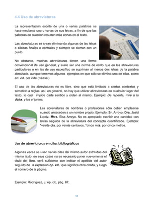 4.4 Uso de abreviaturas

La representación escrita de una o varias palabras se
hace mediante una o varias de sus letras, a fin de que las
palabras en cuestión resulten más cortas en el texto.

Las abreviaturas se crean eliminando algunas de las letras
o sílabas finales o centrales y siempre se cierran con un
punto.

No obstante, muchas abreviaturas tienen una forma
convencional de uso general, y suele ser una norma de estilo que en las abreviaturas
particulares o en las de uso específico se supriman al menos dos letras de la palabra
abreviada, aunque tenemos algunos ejemplos en que sólo se elimina una de ellas, como
en: vid. por vide („véase‟).

El uso de las abreviaturas no es libre, sino que está limitado a ciertos contextos y
sometido a reglas; así, en general, no hay que utilizar abreviaturas en cualquier lugar del
texto, lo cual impide darle sentido y orden al mismo. Ejemplo: De repente, miré a la
dcha. y los vi juntos.

                   Las abreviaturas de nombres o profesiones sólo deben emplearse
                   cuando anteceden a un nombre propio. Ejemplo: Sr. Arroyo, Dra. Jasid
                   Lopéz, Mtra. Elsa Arroyo. No es apropiado escribir una cantidad con
                   letras seguida de la abreviatura del concepto cuantificado. Ejemplo:
                   *veinte cts. por veinte centavos, *cinco mts. por cinco metros.




Uso de abreviaturas en citas bibliográficas

Algunas veces se usan varias citas del mismo autor extraídas del
mismo texto, en esos casos no es necesario poner nuevamente el
título del libro, será suficiente con indicar el apellido del autor
seguido de la expresión op. cit., que significa obra citada, y luego
el número de la página.



Ejemplo: Rodríguez, J. op. cit., pág. 67.



                                            52
 