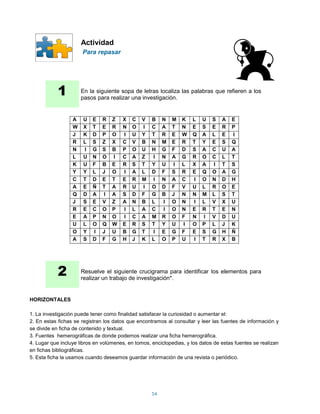 Actividad
                      Para repasar




            1         En la siguiente sopa de letras localiza las palabras que refieren a los
                      pasos para realizar una investigación.


                  A    U   E   R   Z    X   C   V   B    N   M   K    L   U   S   A   E
                  W    X   T   E   R    N   O   I   C    A   T   N    E   S   E   R   P
                  J    K   D   P   O    I   U   Y   T    R   E   W    Q   A   L   E   I
                  R    L   S   Z   X    C   V   B   N    M   E   R    T   Y   E   S   Q
                  N    I   G   S   B    P   O   U   H    G   F   D    S   A   C   U   A
                  L    U   N   O   I    C   A   Z   I    N   A   G    R   O   C   L   T
                  K    U   F   B   E    R   S   T   Y    U   I   L    X   A   I   T   S
                  Y    Y   L   J   O    I   A   L   D    F   S   R    E   Q   O   A   G
                  C    T   D   E   T    E   R   M   I    N   A   C    I   O   N   D   H
                  A    E   Ñ   T   A    R   U   I   O    D   F   V    U   L   R   O   E
                  Q    D   A   I   A    S   D   F   G    B   J   N    N   M   L   S   T
                  J    S   E   V   Z    A   N   B   L    I   O   N    I   L   V   X   U
                  R    E   C   O   P    I   L   A   C    I   O   N    E   R   T   E   N
                  E    A   P   N   O    I   C   A   M    R   O   F    N   I   V   D   U
                  U    L   O   Q   W    E   R   S   T    Y   U   I    O   P   L   J   K
                  O    Y   I   J   U    B   G   T   I    E   G   F    E   S   G   H   Ñ
                  A    S   D   F   G    H   J   K   L    O   P   U    I   T   R   X   B




            2         Resuelve el siguiente crucigrama para identificar los elementos para
                      realizar un trabajo de investigación*.


HORIZONTALES

1. La investigación puede tener como finalidad satisfacer la curiosidad o aumentar el:
2. En estas fichas se registran los datos que encontramos al consultar y leer las fuentes de información y
se divide en ficha de contenido y textual.
3. Fuentes hemerográficas de donde podemos realizar una ficha hemerográfica.
4. Lugar que incluye libros en volúmenes, en tomos, enciclopedias, y los datos de estas fuentes se realizan
en fichas bibliográficas.
5. Esta ficha la usamos cuando deseamos guardar información de una revista o periódico.




                                                    54
 