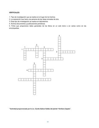 VERTICALES

1. Tipo de investigación que se realiza en el lugar de los hechos.
2. La exposición que hace una persona de las ideas tomadas de otra.
3. Este tipo de investigación se realiza en laboratorios.
4. Archiva documentos y publicaciones periódicas.
5. Ficha que proporciona datos generales de los libros en un solo tomo o en varios como en las
enciclopedias.



                                                                         4




                                        2
                      1                            3
                  1
                                                                     2



                                               3

                                    5



                          4




* Actividad proporcionada por la Lic. Cecilia Galicia Valdés del plantel “Emiliano Zapata”.




                                                       55
 