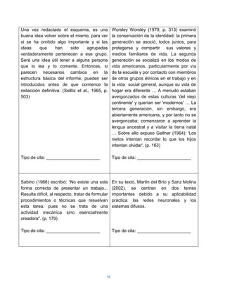 Una vez redactado el esquema, es una                Worsley Worsley (1979, p. 313) examinó
buena idea volver sobre el mismo, para ver          la conservación de la identidad: la primera
si se ha omitido algo importante y si las           generación se asoció, todos juntos, para
ideas     que     han     sido      agrupadas       protegerse y compartir sus valores y
verdaderamente pertenecen a ese grupo.              medios familiares de vida. La segunda
Será una idea útil tener a alguna persona           generación se socializó en los modos de
que lo lea y lo comente. Entonces, si               vida americanos, particularmente por vía
parecen necesarios cambios en la                    de la escuela y por contacto con miembros
estructura básica del informe, pueden ser           de otros grupos étnicos en el trabajo y en
introducidos antes de que comience la               la vida social general, aunque su vida de
redacción definitiva. (Selltiz et al., 1965, p.     hogar era diferente … A menudo estaban
503)                                                avergonzados de estas culturas 'del viejo
                                                    continente' y querían ser 'modernos' … La
                                                    tercera generación, sin embargo, era
                                                    abiertamente americana, y por tanto no se
                                                    avergonzaba; comenzaron a aprender la
                                                    lengua ancestral y a visitar la tierra natal
                                                    … Sobre ello expuso Gellner (1964): 'Los
                                                    nietos intentan recordar lo que los hijos
                                                    intentan olvidar'. (p. 163)

Tipo de cita: ______________________                Tipo de cita: ______________________




Sabino (1986) escribió: “No existe una sola         En su texto, Martín del Brío y Sanz Molina
forma correcta de presentar un trabajo...           (2002), se centran en dos temas
Resulta difícil, al respecto, tratar de formular    importantes debido a su aplicabilidad
procedimientos o técnicas que resuelvan             práctica: las redes neuronales y los
esta tarea, pues no se trata de una                 sistemas difusos.
actividad mecánica sino esencialmente
creadora". (p. 179)

Tipo de cita: ______________________                Tipo de cita: ______________________




                                               58
 