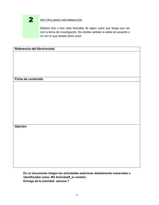2      RECOPILANDO INFORMACIÓN

                 Elabora dos o tres citas textuales de algún autor que tenga que ver
                 con tu tema de investigación. No olvides señalar si estás de acuerdo o
                 no con lo que señala dicho autor.



Referencia del libro/revista




Ficha de contenido




Opinión




      En un documento integra las actividades anteriores debidamente numeradas e
      identificadas como: M3 Actividad5_tu nombre.
      Entrega de la actividad semana 7



                                            59
 